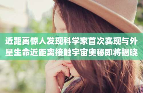 近距离惊人发现科学家首次实现与外星生命近距离接触宇宙奥秘即将揭晓