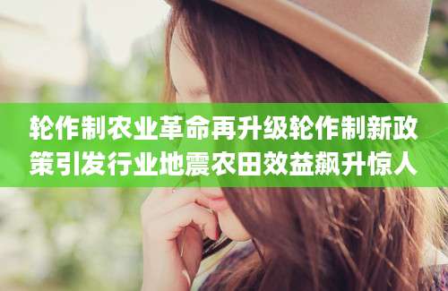 轮作制农业革命再升级轮作制新政策引发行业地震农田效益飙升惊人