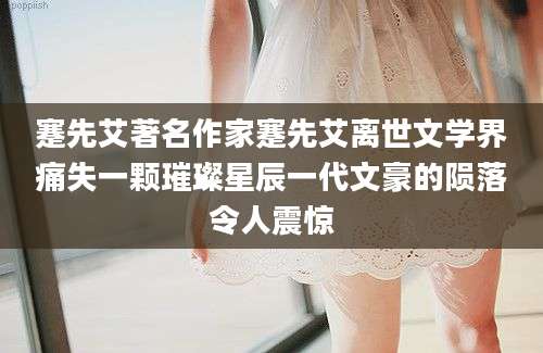 蹇先艾著名作家蹇先艾离世文学界痛失一颗璀璨星辰一代文豪的陨落令人震惊