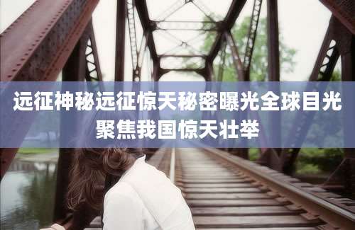 远征神秘远征惊天秘密曝光全球目光聚焦我国惊天壮举