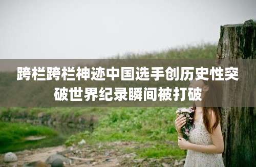 跨栏跨栏神迹中国选手创历史性突破世界纪录瞬间被打破