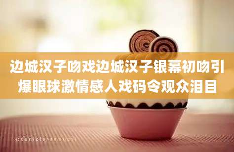 边城汉子吻戏边城汉子银幕初吻引爆眼球激情感人戏码令观众泪目