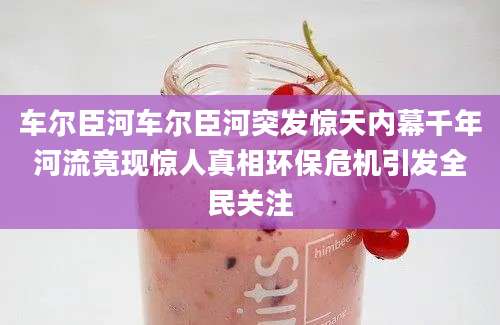 车尔臣河车尔臣河突发惊天内幕千年河流竟现惊人真相环保危机引发全民关注