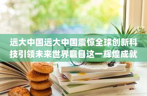 远大中国远大中国震惊全球创新科技引领未来世界瞩目这一辉煌成就