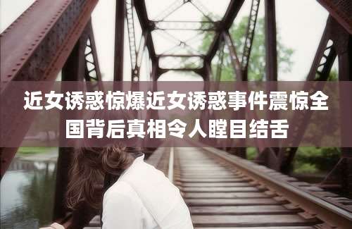 近女诱惑惊爆近女诱惑事件震惊全国背后真相令人瞠目结舌