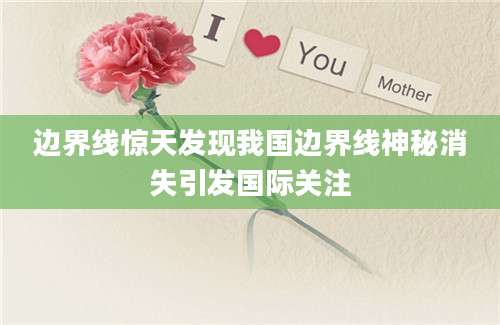 边界线惊天发现我国边界线神秘消失引发国际关注