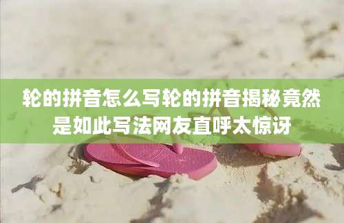 轮的拼音怎么写轮的拼音揭秘竟然是如此写法网友直呼太惊讶