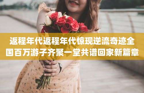返程年代返程年代惊现逆流奇迹全国百万游子齐聚一堂共谱回家新篇章