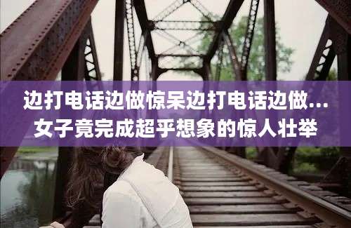 边打电话边做惊呆边打电话边做...女子竟完成超乎想象的惊人壮举