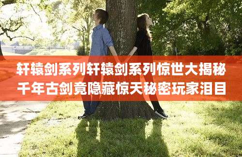 轩辕剑系列轩辕剑系列惊世大揭秘千年古剑竟隐藏惊天秘密玩家泪目