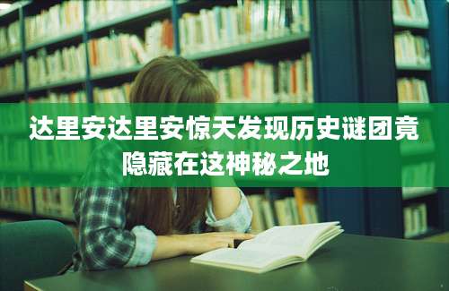 达里安达里安惊天发现历史谜团竟隐藏在这神秘之地