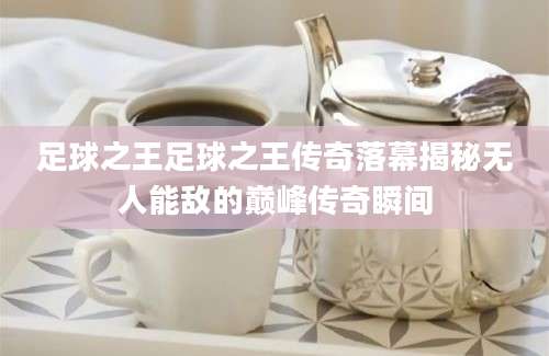 足球之王足球之王传奇落幕揭秘无人能敌的巅峰传奇瞬间