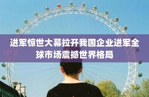 进军惊世大幕拉开我国企业进军全球市场震撼世界格局