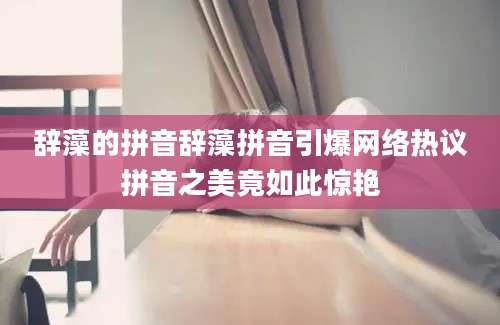 辞藻的拼音辞藻拼音引爆网络热议拼音之美竟如此惊艳