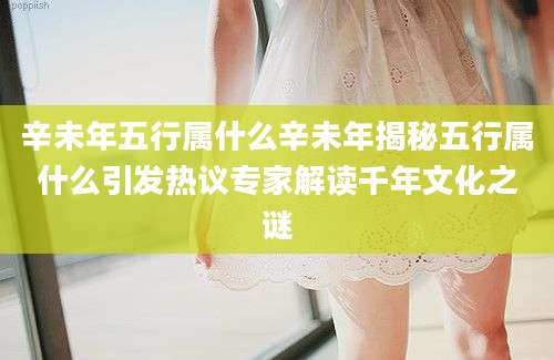 辛未年五行属什么辛未年揭秘五行属什么引发热议专家解读千年文化之谜