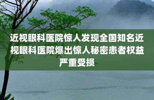 近视眼科医院惊人发现全国知名近视眼科医院爆出惊人秘密患者权益严重受损