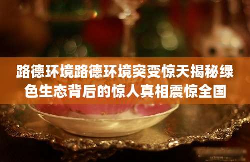 路德环境路德环境突变惊天揭秘绿色生态背后的惊人真相震惊全国