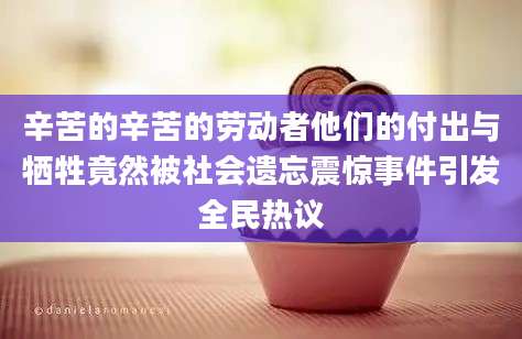 辛苦的辛苦的劳动者他们的付出与牺牲竟然被社会遗忘震惊事件引发全民热议