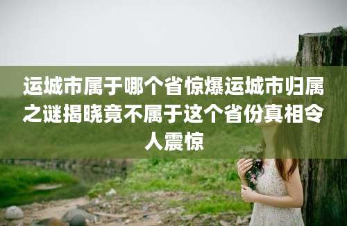 运城市属于哪个省惊爆运城市归属之谜揭晓竟不属于这个省份真相令人震惊