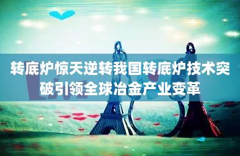 转底炉惊天逆转我国转底炉技术突破引领全球冶金产业变革