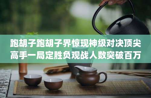 跑胡子跑胡子界惊现神级对决顶尖高手一局定胜负观战人数突破百万