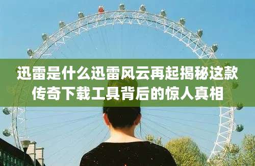 迅雷是什么迅雷风云再起揭秘这款传奇下载工具背后的惊人真相