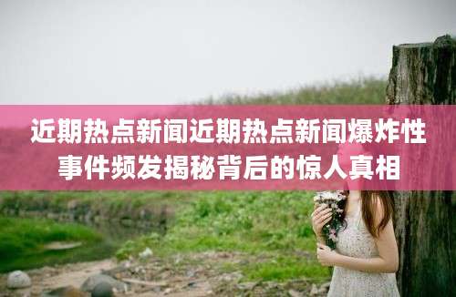 近期热点新闻近期热点新闻爆炸性事件频发揭秘背后的惊人真相