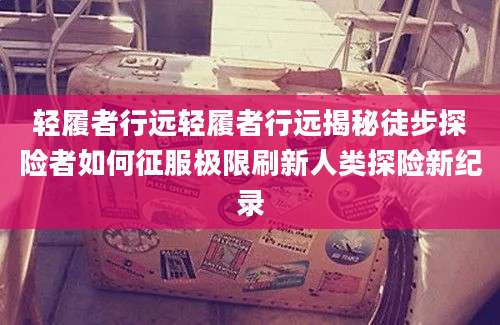轻履者行远轻履者行远揭秘徒步探险者如何征服极限刷新人类探险新纪录