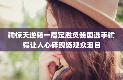 输惊天逆转一局定胜负我国选手输得让人心碎现场观众泪目