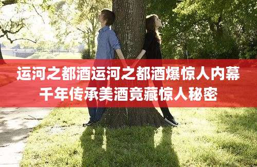 运河之都酒运河之都酒爆惊人内幕千年传承美酒竟藏惊人秘密
