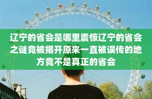 辽宁的省会是哪里震惊辽宁的省会之谜竟被揭开原来一直被误传的地方竟不是真正的省会