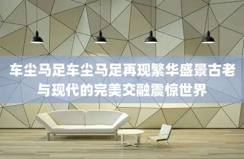 车尘马足车尘马足再现繁华盛景古老与现代的完美交融震惊世界