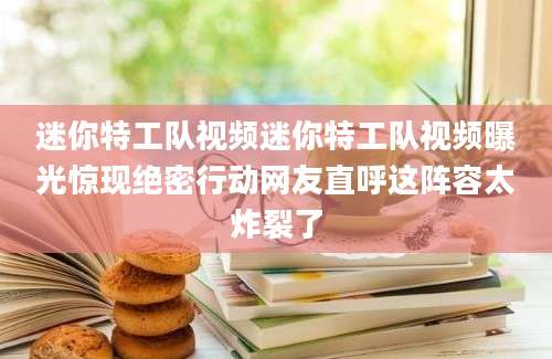 迷你特工队视频迷你特工队视频曝光惊现绝密行动网友直呼这阵容太炸裂了