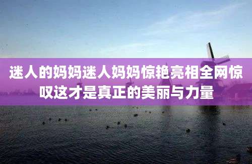迷人的妈妈迷人妈妈惊艳亮相全网惊叹这才是真正的美丽与力量