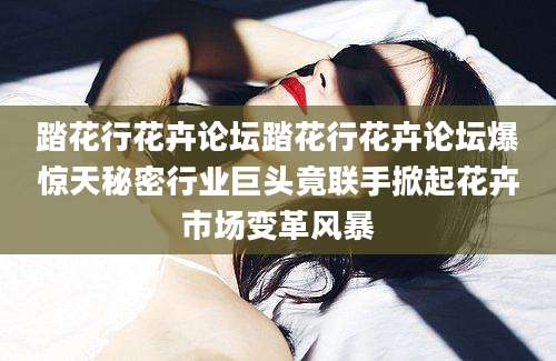 踏花行花卉论坛踏花行花卉论坛爆惊天秘密行业巨头竟联手掀起花卉市场变革风暴