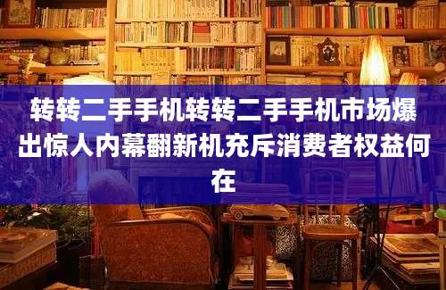 转转二手手机转转二手手机市场爆出惊人内幕翻新机充斥消费者权益何在