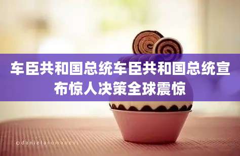 车臣共和国总统车臣共和国总统宣布惊人决策全球震惊
