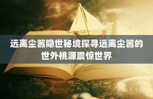 远离尘嚣隐世秘境探寻远离尘嚣的世外桃源震惊世界