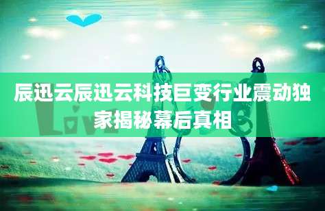 辰迅云辰迅云科技巨变行业震动独家揭秘幕后真相