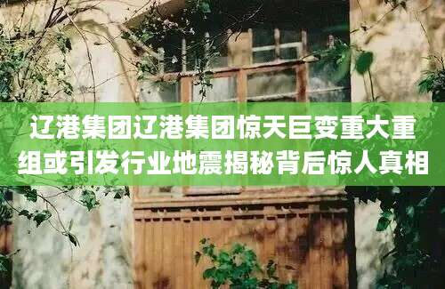 辽港集团辽港集团惊天巨变重大重组或引发行业地震揭秘背后惊人真相