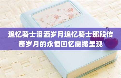 追忆骑士泪洒岁月追忆骑士那段传奇岁月的永恒回忆震撼呈现