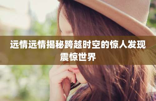 远情远情揭秘跨越时空的惊人发现震惊世界