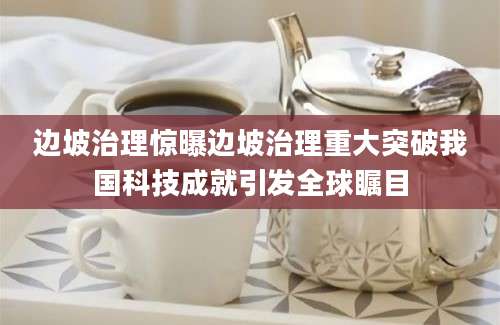 边坡治理惊曝边坡治理重大突破我国科技成就引发全球瞩目