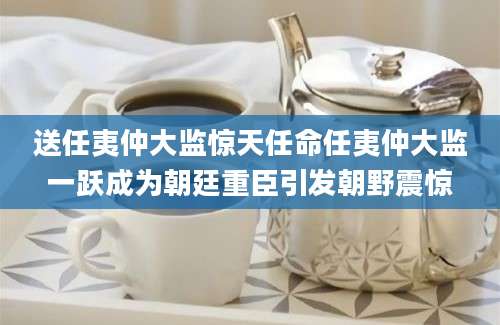 送任夷仲大监惊天任命任夷仲大监一跃成为朝廷重臣引发朝野震惊