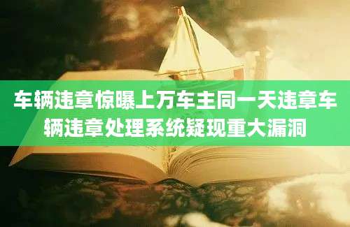 车辆违章惊曝上万车主同一天违章车辆违章处理系统疑现重大漏洞