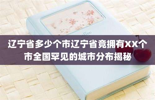 辽宁省多少个市辽宁省竟拥有XX个市全国罕见的城市分布揭秘