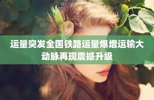 运量突发全国铁路运量爆增运输大动脉再现震撼升级