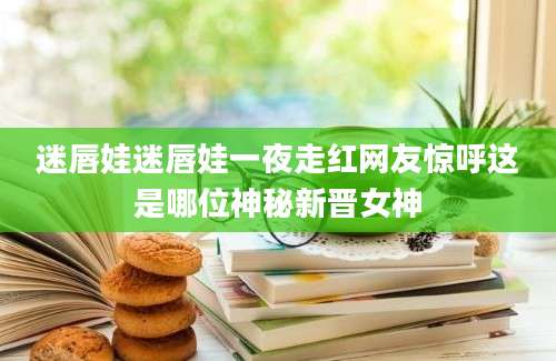 迷唇娃迷唇娃一夜走红网友惊呼这是哪位神秘新晋女神