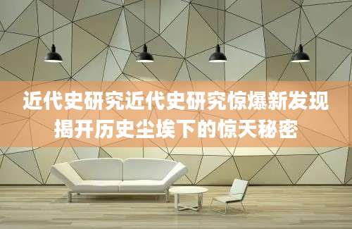 近代史研究近代史研究惊爆新发现揭开历史尘埃下的惊天秘密