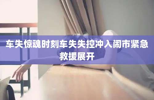 车失惊魂时刻车失失控冲入闹市紧急救援展开